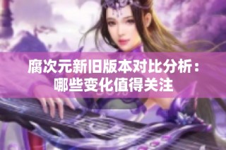 腐次元新旧版本对比分析：哪些变化值得关注