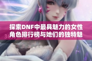 探索DNF中最具魅力的女性角色排行榜与她们的独特魅力