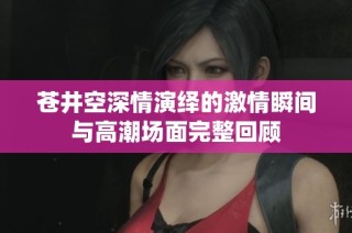 苍井空深情演绎的激情瞬间与高潮场面完整回顾