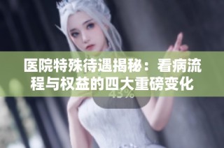医院特殊待遇揭秘：看病流程与权益的四大重磅变化