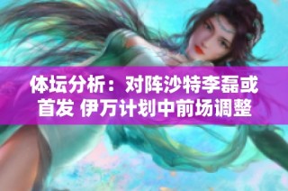 体坛分析：对阵沙特李磊或首发 伊万计划中前场调整多达两到三处