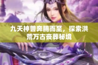 九天神兽奔腾而至，探索洪荒万古丧葬秘境