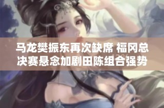 马龙樊振东再次缺席 福冈总决赛悬念加剧田陈组合强势亮相