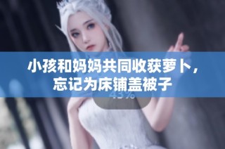 小孩和妈妈共同收获萝卜，忘记为床铺盖被子