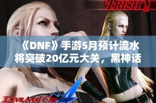 《DNF》手游5月预计流水将突破20亿元大关，黑神话新作引期待