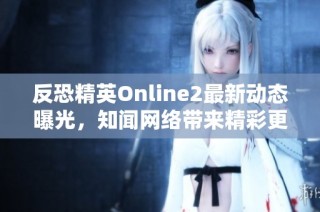 反恐精英Online2最新动态曝光，知闻网络带来精彩更新解析