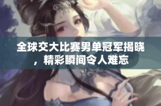 全球交大比赛男单冠军揭晓，精彩瞬间令人难忘