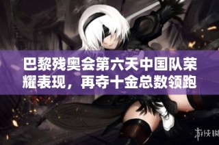 巴黎残奥会第六天中国队荣耀表现，再夺十金总数领跑全场