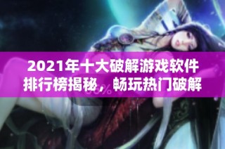 2021年十大破解游戏软件排行榜揭秘，畅玩热门破解游戏前十名推荐