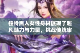 独特黑人女性身材展现了超凡魅力与力量，挑战传统审美观念