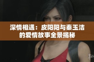 深情相遇：皮阳阳与秦玉洁的爱情故事全景揭秘