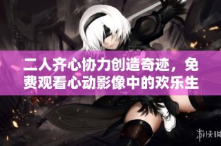 二人齐心协力创造奇迹，免费观看心动影像中的欢乐生活纪实