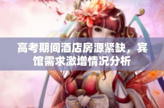 高考期间酒店房源紧缺，宾馆需求激增情况分析