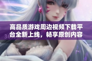 高品质游戏周边视频下载平台全新上线，畅享原创内容体验