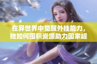在异世界中觉醒外挂能力，她如何囤积资源助力国家崛起的传奇故事