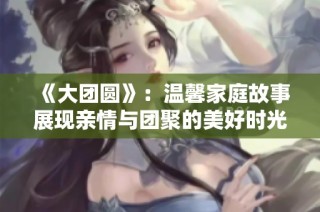 《大团圆》：温馨家庭故事展现亲情与团聚的美好时光