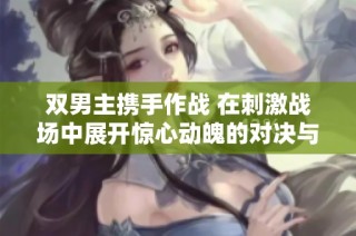 双男主携手作战 在刺激战场中展开惊心动魄的对决与合作