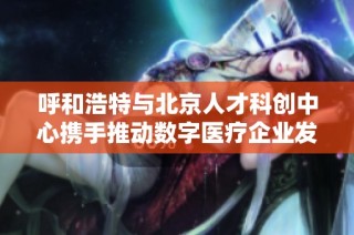 呼和浩特与北京人才科创中心携手推动数字医疗企业发展与腾飞