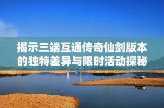 揭示三端互通传奇仙剑版本的独特差异与限时活动探秘