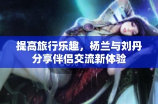 提高旅行乐趣，杨兰与刘丹分享伴侣交流新体验