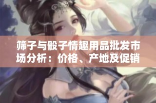 筛子与骰子情趣用品批发市场分析：价格、产地及促销活动详解