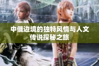 中俄边境的独特风情与人文传说探秘之旅