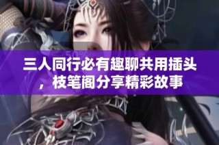 三人同行必有趣聊共用插头，枝笔阁分享精彩故事