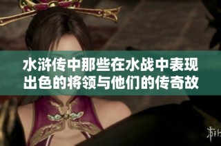水浒传中那些在水战中表现出色的将领与他们的传奇故事