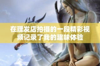 在理发店拍摄的一段精彩视频记录了我的趣味体验