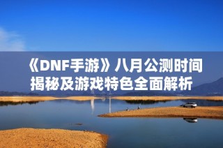 《DNF手游》八月公测时间揭秘及游戏特色全面解析