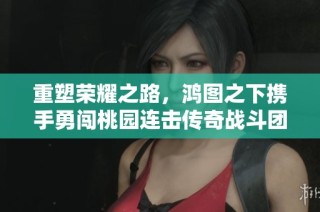 重塑荣耀之路，鸿图之下携手勇闯桃园连击传奇战斗团队