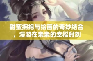 甜蜜拥抱与绘画的奇妙结合，漫游在亲亲的幸福时刻
