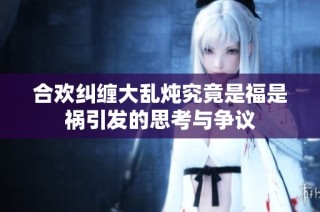 合欢纠缠大乱炖究竟是福是祸引发的思考与争议