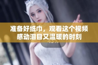 准备好纸巾，观看这个视频感动泪目又温暖的时刻