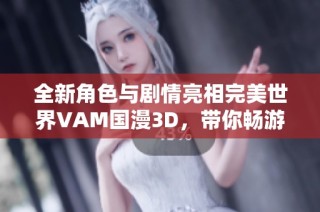 全新角色与剧情亮相完美世界VAM国漫3D，带你畅游奇幻新世界