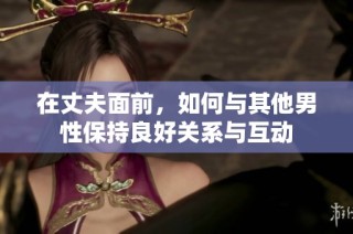 在丈夫面前，如何与其他男性保持良好关系与互动