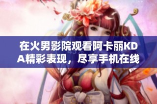 在火男影院观看阿卡丽KDA精彩表现，尽享手机在线体验
