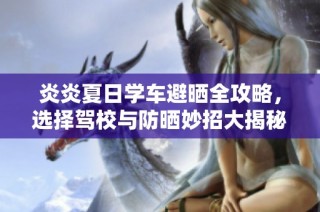 炎炎夏日学车避晒全攻略，选择驾校与防晒妙招大揭秘
