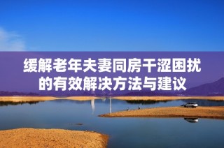 缓解老年夫妻同房干涩困扰的有效解决方法与建议
