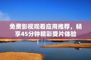 免费影视观看应用推荐，畅享45分钟精彩受片体验