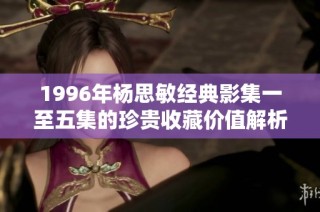 1996年杨思敏经典影集一至五集的珍贵收藏价值解析与回顾