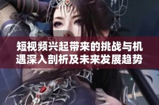 短视频兴起带来的挑战与机遇深入剖析及未来发展趋势探讨