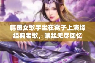 韩国女歌手坐在凳子上演绎经典老歌，唤起无尽回忆