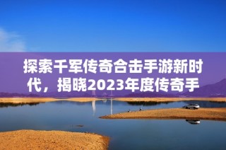 探索千军传奇合击手游新时代，揭晓2023年度传奇手游排行榜前列佳作
