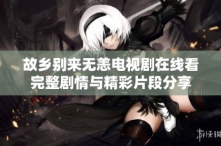 故乡别来无恙电视剧在线看完整剧情与精彩片段分享