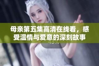母亲第五集高清在线看，感受温情与爱意的深刻故事