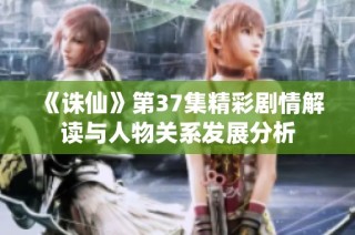 《诛仙》第37集精彩剧情解读与人物关系发展分析