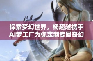 探索梦幻世界，杨超越携手AI梦工厂为你定制专属奇幻旅程