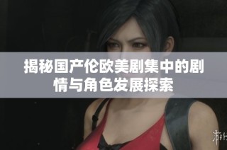 揭秘国产伦欧美剧集中的剧情与角色发展探索