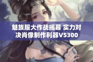 魅族服大作战揭幕 实力对决肖像制作利器VS300